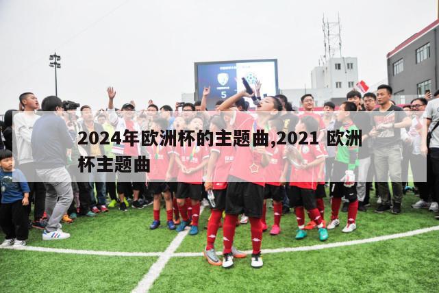 2024年欧洲杯的主题曲,2021 欧洲杯主题曲