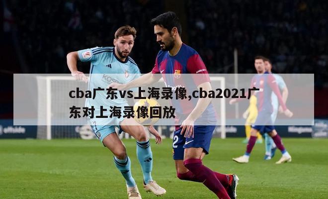 cba广东vs上海录像,cba2021广东对上海录像回放