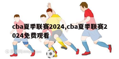 cba夏季联赛2024,cba夏季联赛2024免费观看