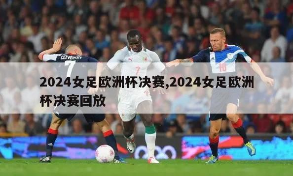 2024女足欧洲杯决赛,2024女足欧洲杯决赛回放