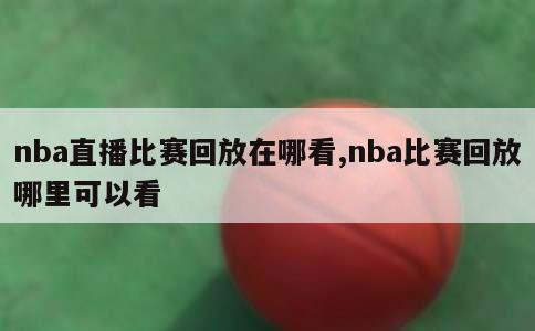 nba直播比赛回放在哪看,nba比赛回放哪里可以看