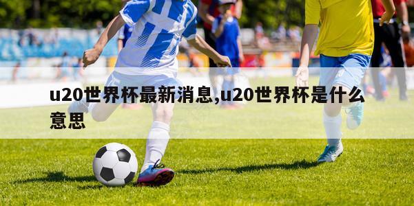 u20世界杯最新消息,u20世界杯是什么意思