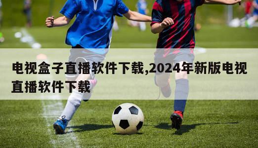 电视盒子直播软件下载,2024年新版电视直播软件下载