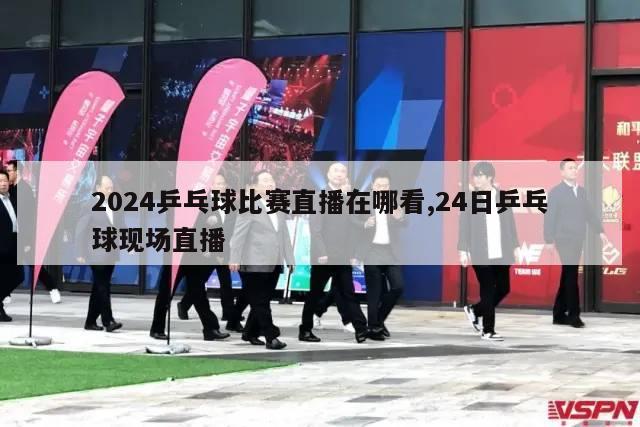 2024乒乓球比赛直播在哪看,24日乒乓球现场直播