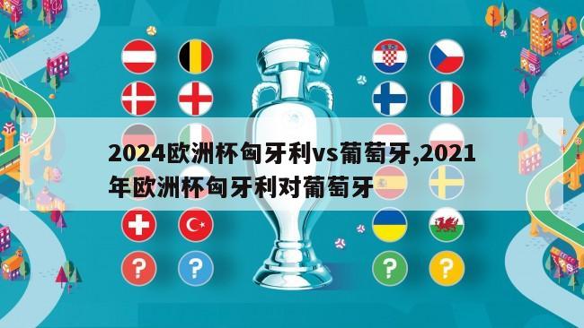 2024欧洲杯匈牙利vs葡萄牙,2021年欧洲杯匈牙利对葡萄牙