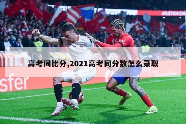 高考同比分,2021高考同分数怎么录取