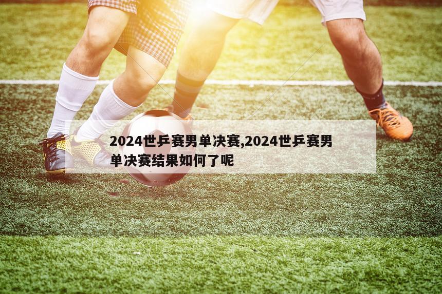 2024世乒赛男单决赛,2024世乒赛男单决赛结果如何了呢