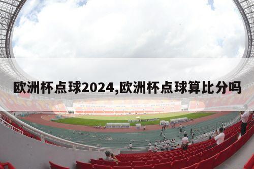 欧洲杯点球2024,欧洲杯点球算比分吗