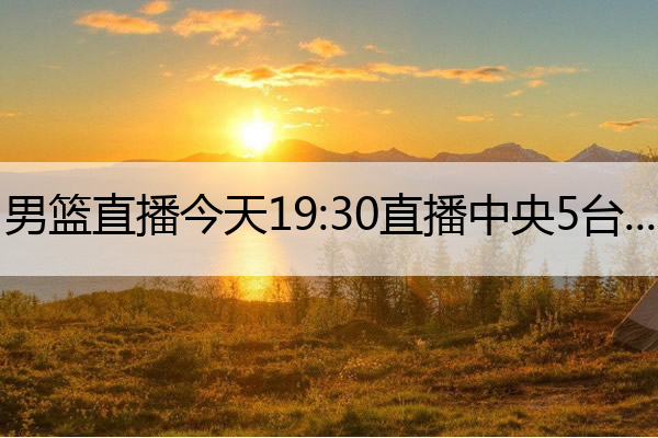 男篮直播今天19：30直播中央5台(男篮直播今天19：30直播中央5台在线观看)