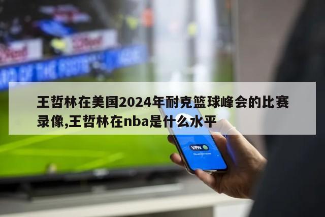 王哲林在美国2024年耐克篮球峰会的比赛录像,王哲林在nba是什么水平