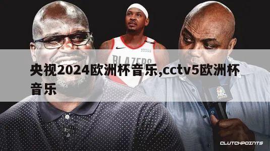 央视2024欧洲杯音乐,cctv5欧洲杯音乐