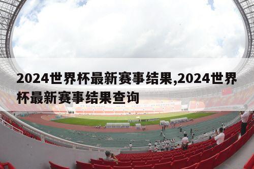 2024世界杯最新赛事结果,2024世界杯最新赛事结果查询